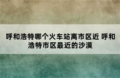 呼和浩特哪个火车站离市区近 呼和浩特市区最近的沙漠